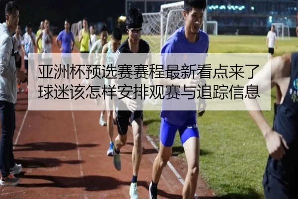 亚洲杯预选赛赛程最新看点来了 球迷该怎样安排观赛与追踪信息